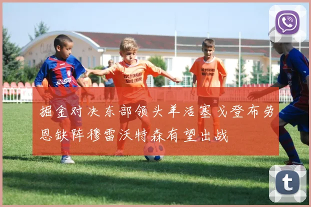 掘金对决东部领头羊活塞戈登布劳恩缺阵穆雷沃特森有望出战