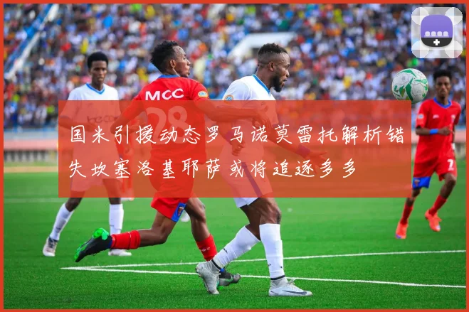 国米引援动态罗马诺莫雷托解析错失坎塞洛基耶萨或将追逐多多