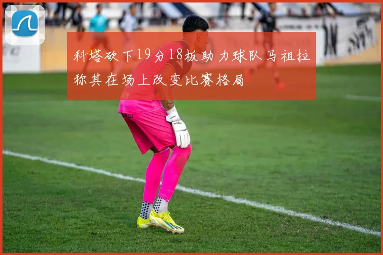 科塔砍下19分18板助力球队马祖拉称其在场上改变比赛格局