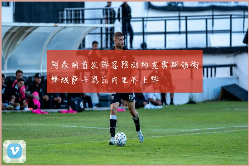 阿森纳首发阵容预测约克雷斯领衔锋线萨卡恩瓦内里齐上阵