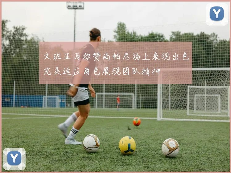 文班亚马称赞尚帕尼场上表现出色完美适应角色展现团队精神