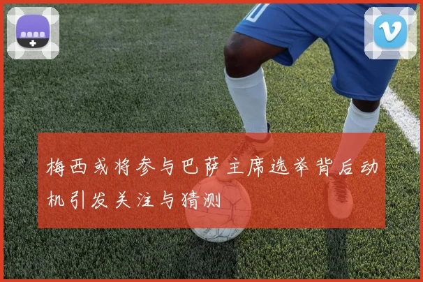 梅西或将参与巴萨主席选举背后动机引发关注与猜测