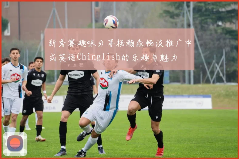 新秀赛趣味分享杨瀚森畅谈推广中式英语Chinglish的乐趣与魅力