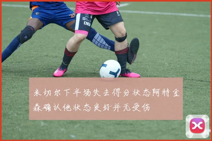 米切尔下半场失去得分状态阿特金森确认他状态良好并无受伤