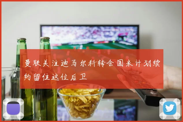 曼联关注迪马尔科转会国米计划续约留住这位后卫