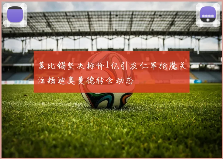 莱比锡坚决标价1亿引发仁军枪魔关注扬迪奥曼德转会动态