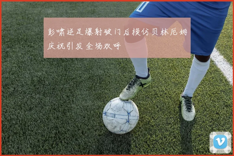 彭啸逆足爆射破门后模仿贝林厄姆庆祝引发全场欢呼