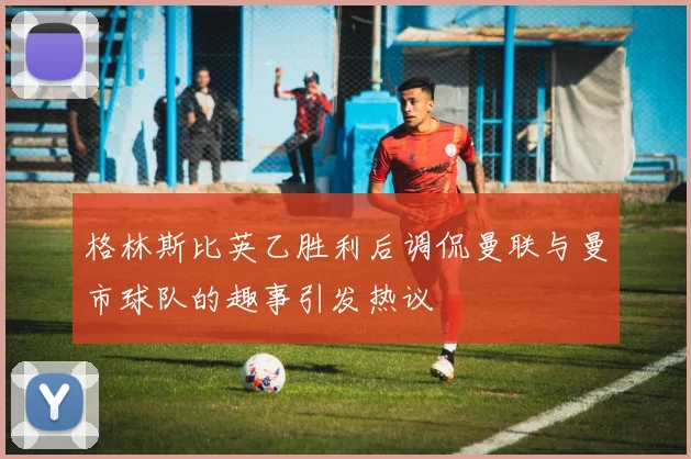 格林斯比英乙胜利后调侃曼联与曼市球队的趣事引发热议