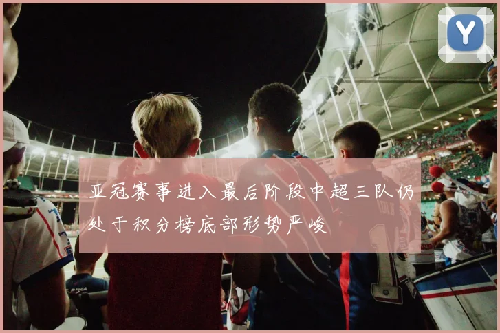 亚冠赛事进入最后阶段中超三队仍处于积分榜底部形势严峻