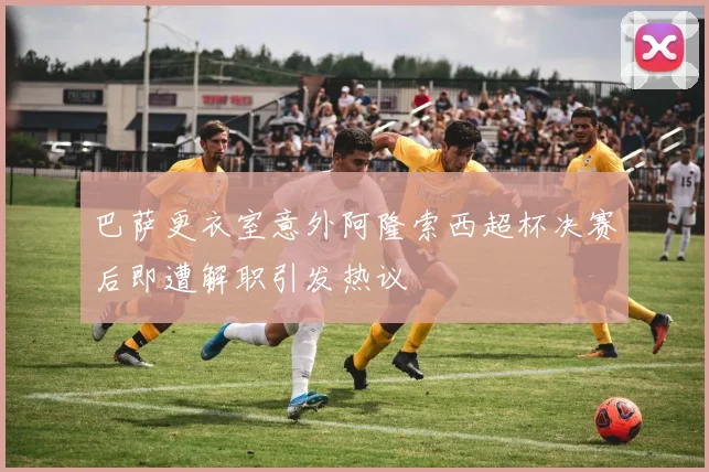 巴萨更衣室意外阿隆索西超杯决赛后即遭解职引发热议