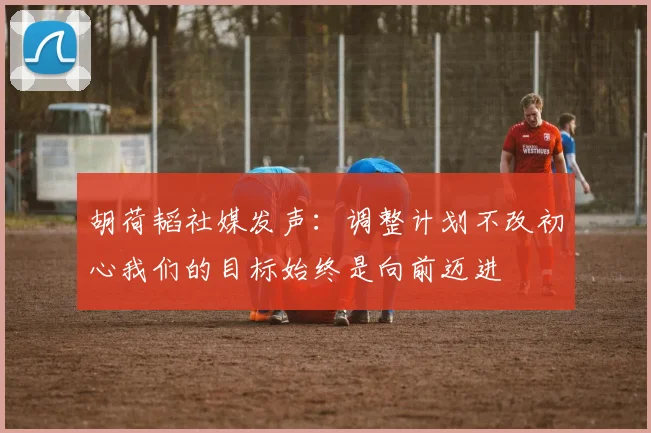 胡荷韬社媒发声：调整计划不改初心我们的目标始终是向前迈进