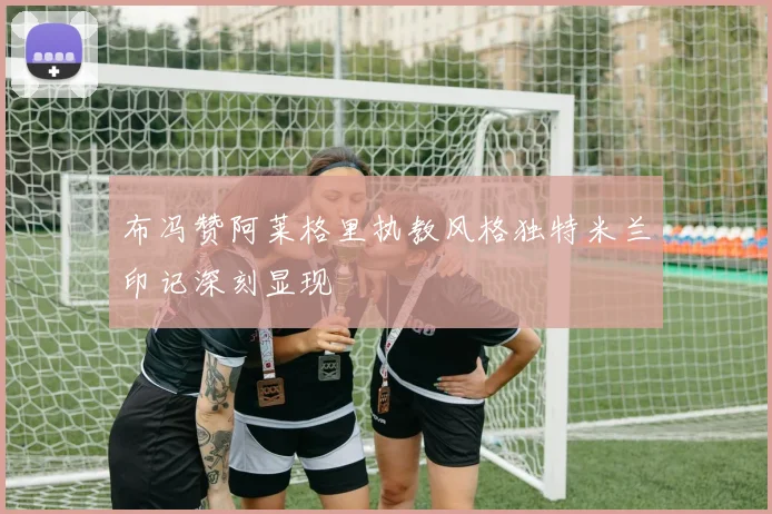 布冯赞阿莱格里执教风格独特米兰印记深刻显现