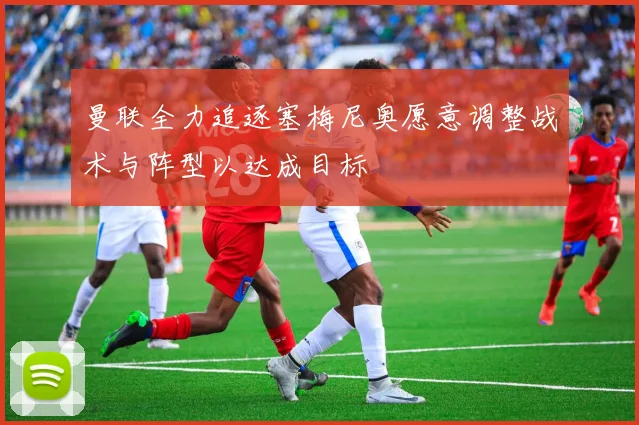 曼联全力追逐塞梅尼奥愿意调整战术与阵型以达成目标