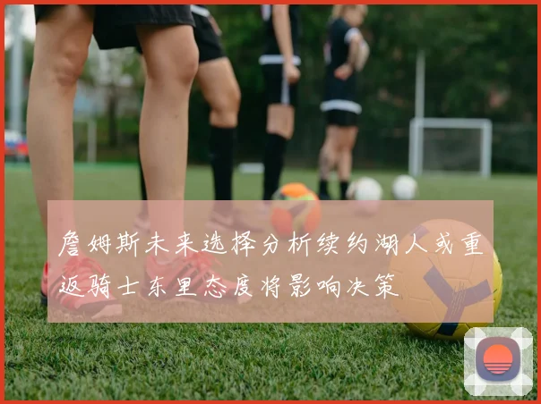 詹姆斯未来选择分析续约湖人或重返骑士东里态度将影响决策