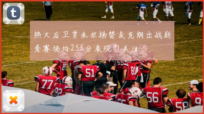热火后卫贾米尔杨替麦克朗出战新秀赛场均255分表现引关注