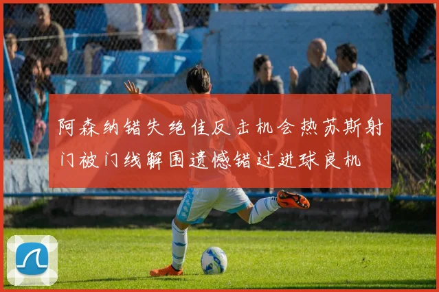 阿森纳错失绝佳反击机会热苏斯射门被门线解围遗憾错过进球良机