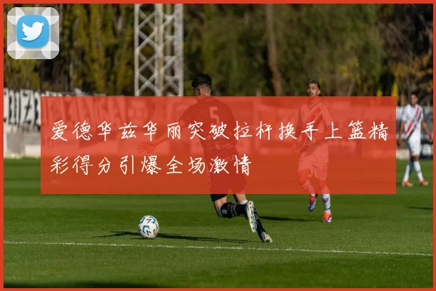 爱德华兹华丽突破拉杆换手上篮精彩得分引爆全场激情