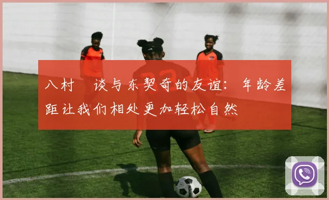 八村塁谈与东契奇的友谊：年龄差距让我们相处更加轻松自然