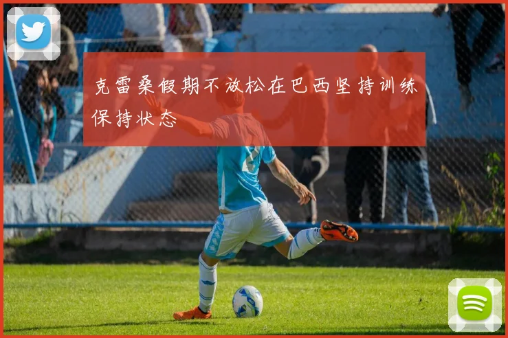 克雷桑假期不放松在巴西坚持训练保持状态
