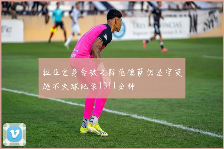 拉亚金身告破之际范德萨仍坚守英超不失球纪录1311分钟