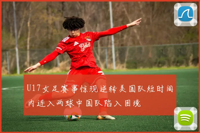 U17女足赛事惊现逆转美国队短时间内连入两球中国队陷入困境