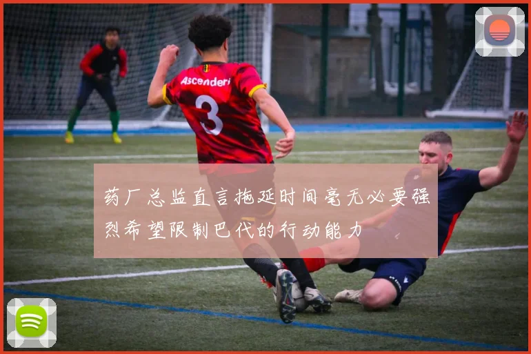 药厂总监直言拖延时间毫无必要强烈希望限制巴代的行动能力