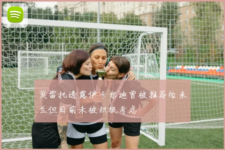 莫雷托透露伊卡尔迪曾被推荐给米兰但目前未被积极考虑