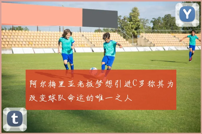 阿尔梅里亚老板梦想引进C罗称其为改变球队命运的唯一之人