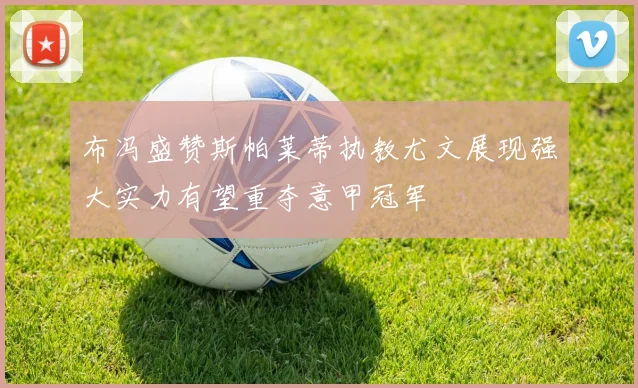 布冯盛赞斯帕莱蒂执教尤文展现强大实力有望重夺意甲冠军