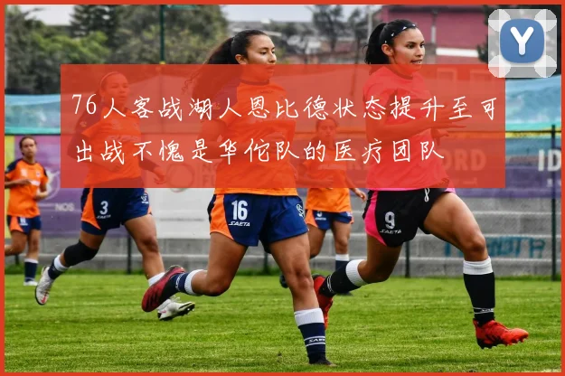 76人客战湖人恩比德状态提升至可出战不愧是华佗队的医疗团队