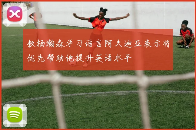 教杨瀚森学习语言阿夫迪亚表示将优先帮助他提升英语水平