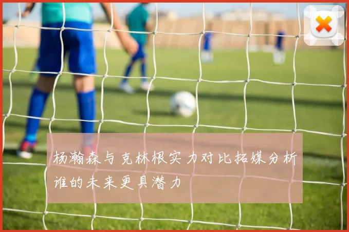 杨瀚森与克林根实力对比拓媒分析谁的未来更具潜力
