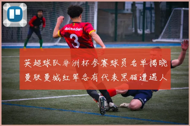 英超球队非洲杯参赛球员名单揭晓曼联曼城红军各有代表黑猫遭遇人员流失