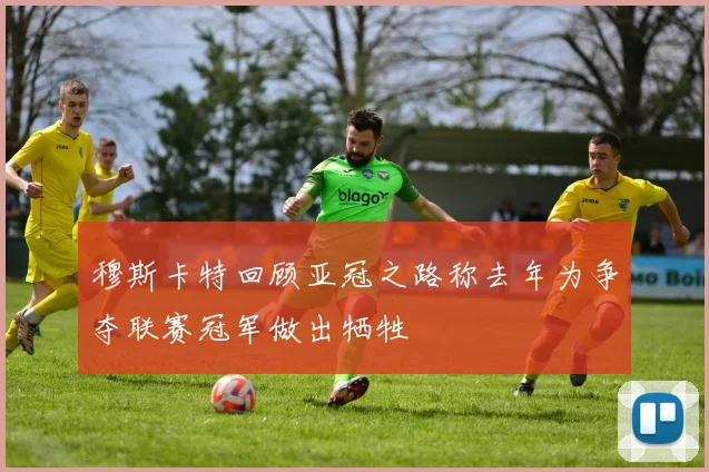 穆斯卡特回顾亚冠之路称去年为争夺联赛冠军做出牺牲