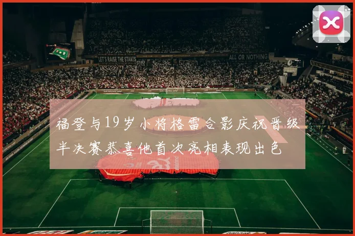 福登与19岁小将格雷合影庆祝晋级半决赛恭喜他首次亮相表现出色