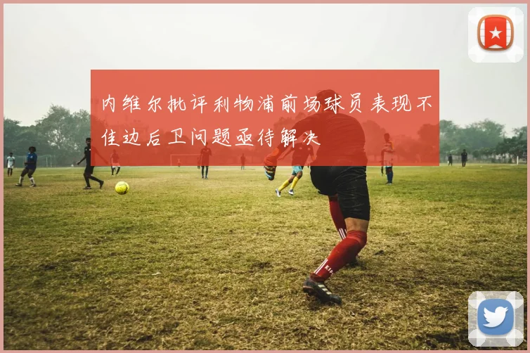 内维尔批评利物浦前场球员表现不佳边后卫问题亟待解决